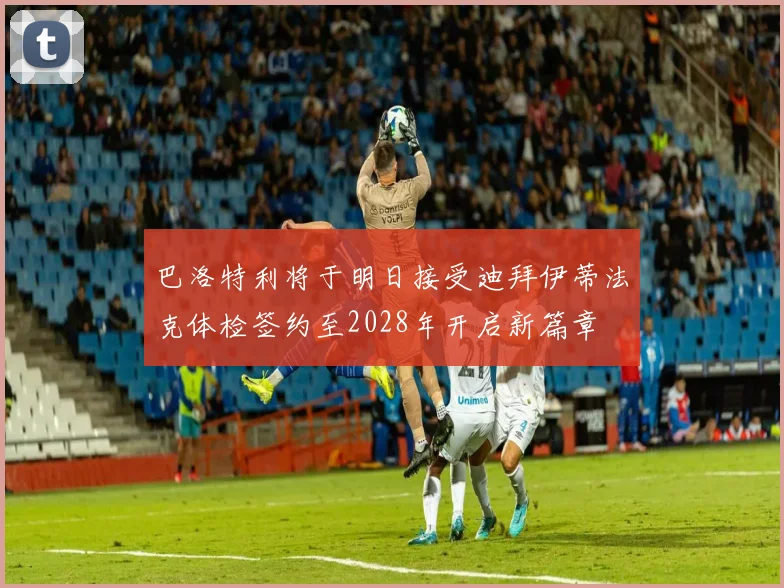 巴洛特利将于明日接受迪拜伊蒂法克体检签约至2028年开启新篇章