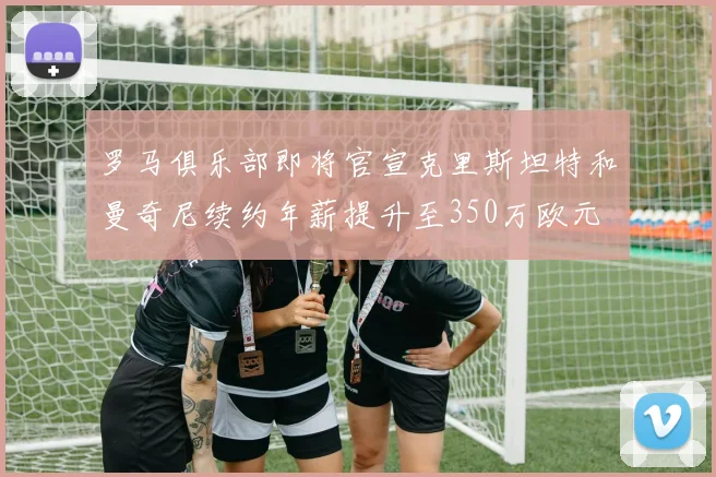 罗马俱乐部即将官宣克里斯坦特和曼奇尼续约年薪提升至350万欧元