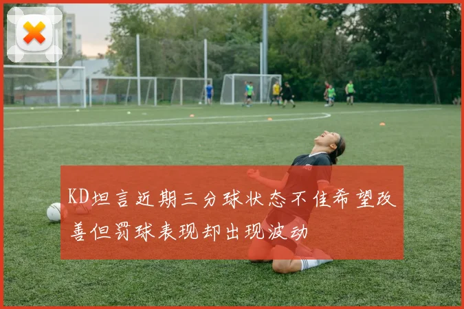 KD坦言近期三分球状态不佳希望改善但罚球表现却出现波动