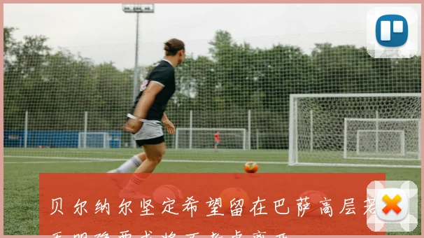贝尔纳尔坚定希望留在巴萨高层若无明确要求将不考虑离开