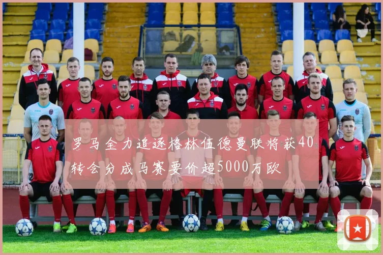 罗马全力追逐格林伍德曼联将获40转会分成马赛要价超5000万欧