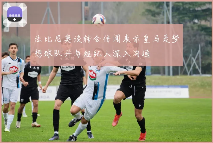 法比尼奥谈转会传闻表示皇马是梦想球队并与经纪人深入沟通