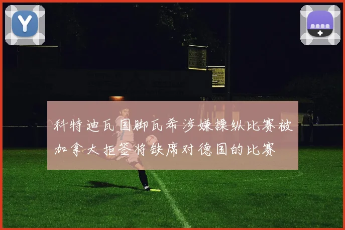科特迪瓦国脚瓦希涉嫌操纵比赛被加拿大拒签将缺席对德国的比赛