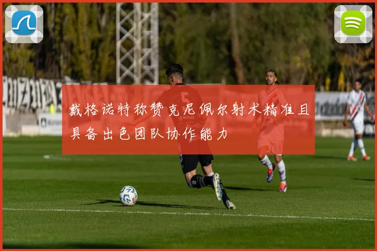 戴格诺特称赞克尼佩尔射术精准且具备出色团队协作能力
