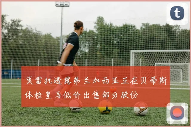 莫雷托透露弗兰加西亚正在贝蒂斯体检皇马低价出售部分股份
